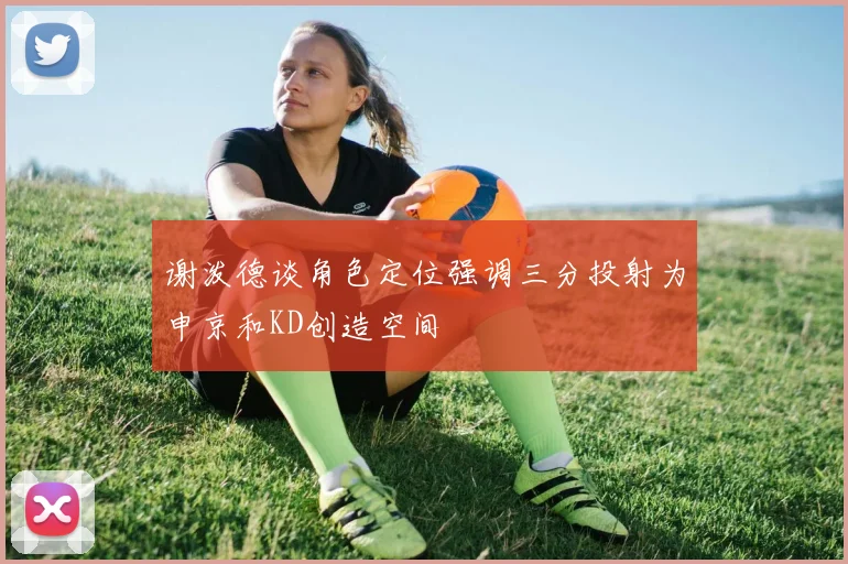 谢泼德谈角色定位强调三分投射为申京和KD创造空间