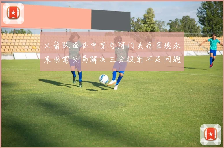 火箭队面临申京与阿门共存困境未来或需交易解决三分投射不足问题