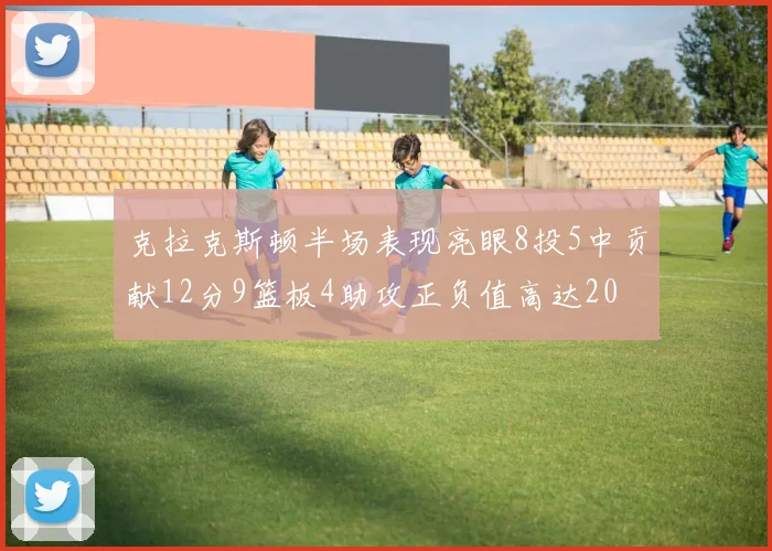 克拉克斯顿半场表现亮眼8投5中贡献12分9篮板4助攻正负值高达20