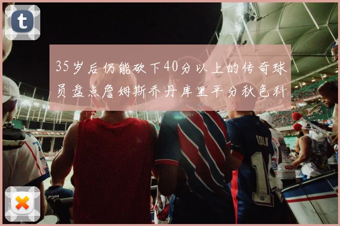 35岁后仍能砍下40分以上的传奇球员盘点詹姆斯乔丹库里平分秋色科比60分马龙曾获MVP